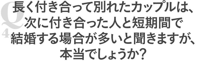 Q4長く付き合って別れたカップルは、次に付き合った人と短期間で結婚する場合が多いと聞きますが、本当でしょうか？