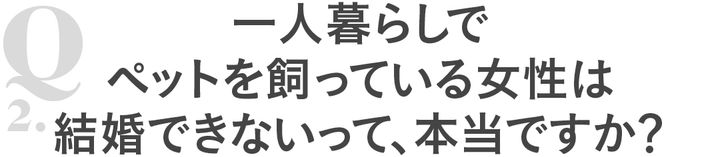 Q2 一人暮らしでペットを飼っている女性は結婚できないって、本当ですか？