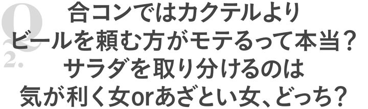 Q2 合コンではカクテルよりビールを頼む方がモテるって本当？サラダを取り分けるのは気が利く女orあざとい女、どっち？