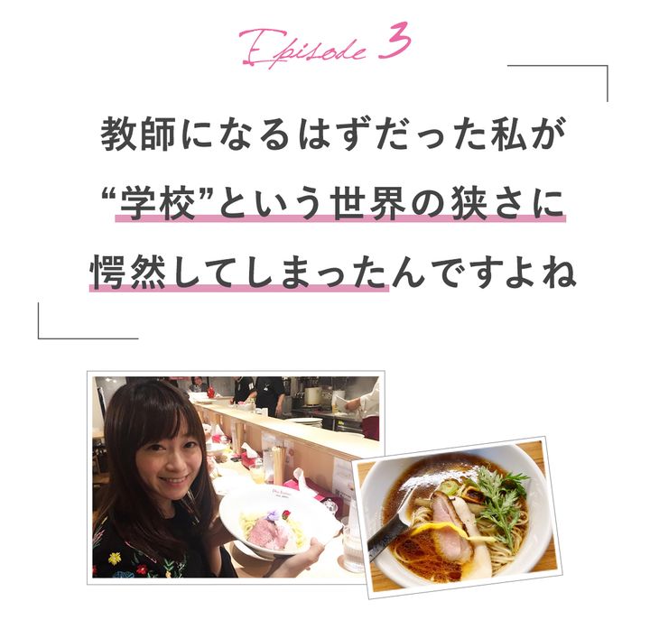 Episode3教師になるはずだった私が”学校”という世界の狭さに愕然としてしまったんですよね