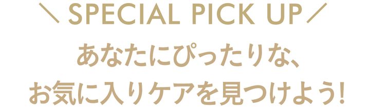 SPECIAL PICK UP あなたにぴったりな、お気に入りケアを見つけよう！