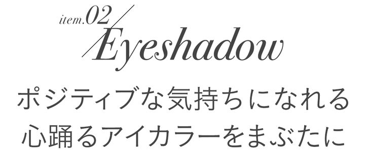 item.02/Eyeshadow ポジティブな気持ちになれる心躍るアイカラーをまぶたに