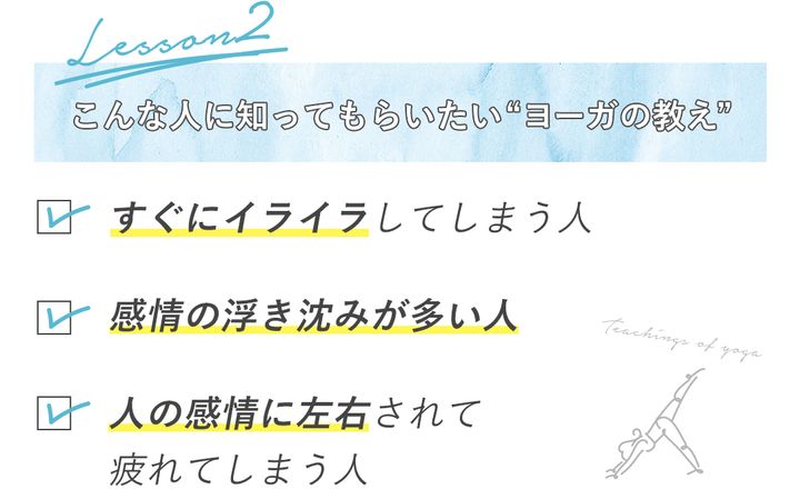 こんな人に知ってもらいたい“ヨーガの教え” ・すぐにイライラしてしまう人 ・感情の浮き沈みが多い人 ・人の感情に左右されて疲れてしまう人