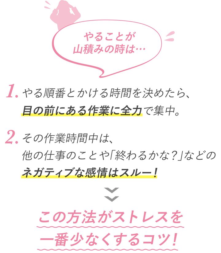やることが山積みの時は… 1.やる順番とかける時間を決めたら、目の前にある作業に全力で集中。2.その作業時間中は、他の仕事のことや「終わるかな？」などのネガティブな感情は封鎖！ この方法がストレスを一番少なくするコツ！