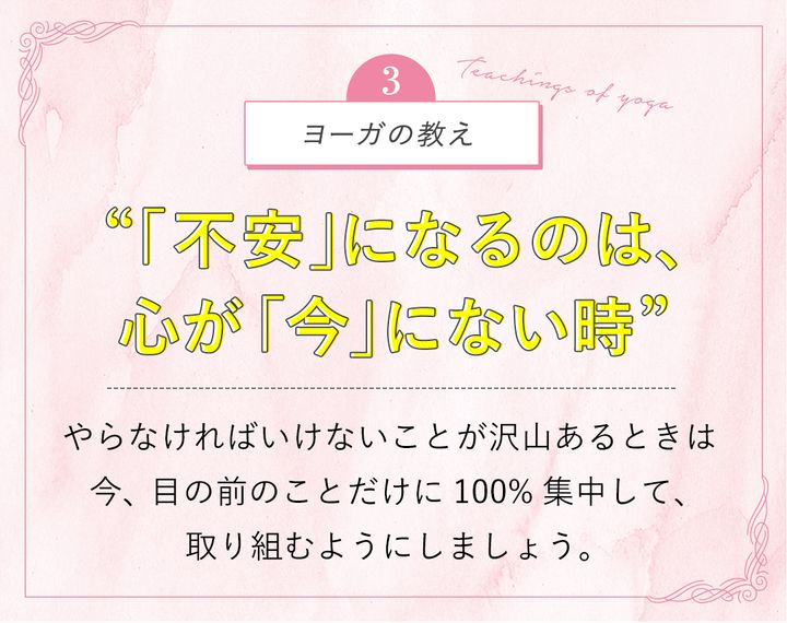ヨーガの教え“「不安」になるのは、心が「今」にない時”やらなければいけないことが沢山あるときは 今、目の前のことだけに100%集中して、取り組むようにしましょう。