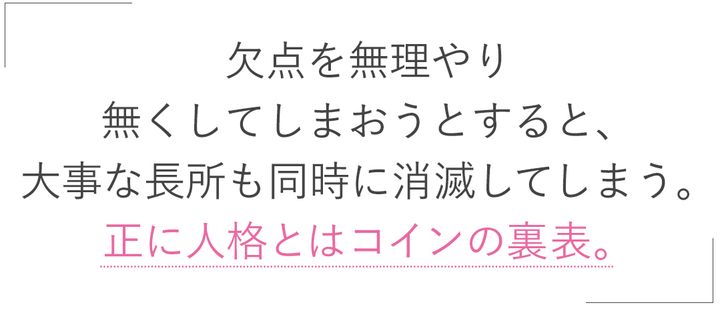 欠点を無理やり無くしてしまおうとすると、大事な長所も同時に消滅してしまう。正に人格とはコインの裏表。