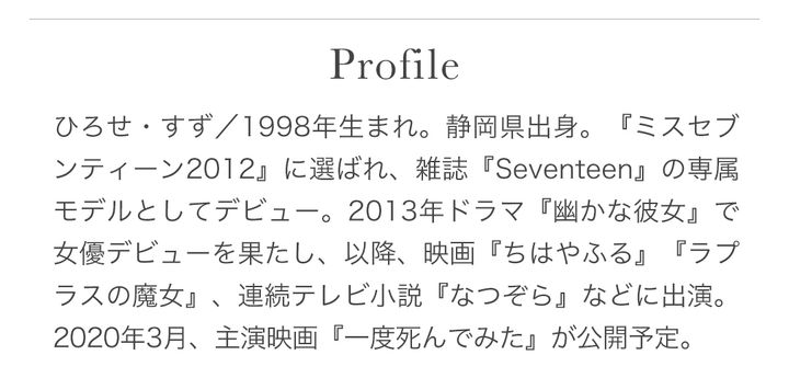 ひろせ・すず／1998年生まれ。静岡県出身。『ミスセブンティーン2012』に選ばれ、雑誌『Seventeen』の専属モデルとしてデビュー。2013年ドラマ『幽かな彼女』で女優デビューを果たし、以降、映画『ちはやふる』『ラプラスの魔女』、連続テレビ小説『なつぞら』などに出演。2020年3月、主演映画『一度死んでみた』が公開予定。