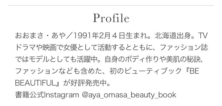 おおまさ・あや／1991年2月4日生まれ。北海道出身。TVドラマや映画で女優として活動するとともに、ファッション誌ではモデルとしても活躍中。自身のボディ作りや美肌の秘訣、ファッションなども含めた、初のビューティブック『BE BEAUTIFUL』が好評発売中。書籍公式Instagram @aya_omasa_beauty_book