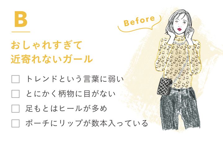 Bおしゃれすぎて近寄れないガール ・トレンドという言葉に弱い ・とにかく柄物に目がない ・足もとはヒールが多め ・ポーチにリップが数本入っている