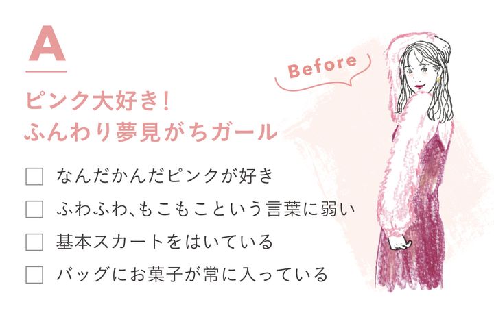 Aピンク大好き！ふんわり夢見がちガール ・なんだかんだピンクが好き ・ふわふわ、もこもこという言葉に弱い ・基本スカートをはいている ・バッグにお菓子が常に入っている