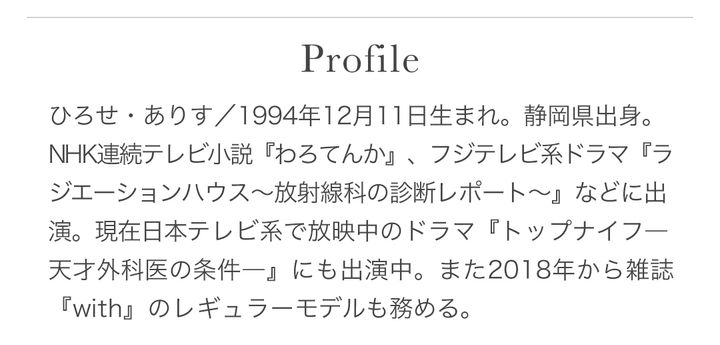 ひろせ・ありす／1994年12月11日生まれ。静岡県出身。NHK連続テレビ小説『わろてんか』、フジテレビ系ドラマ『ラジエーションハウス〜放射線科の診断レポート〜』などに出演。現在日本テレビ系で放映中のドラマ『トップナイフー天才外科医の条件ー』にも出演中。また2018年から雑誌『with』のレギュラーモデルも務める。