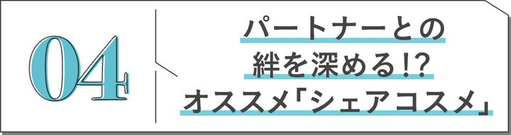 04 パートナーとの絆を深める!?オススメ「シェアコスメ」