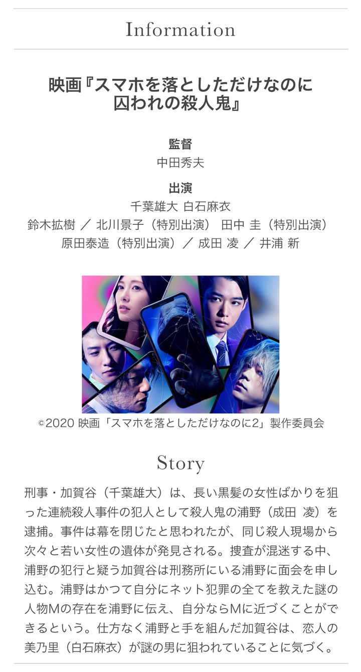 映画『スマホを落としただけなのに 囚われの殺人鬼』 Story：刑事・加賀谷（千葉雄大）は、長い黒髪の女性ばかりを狙った連続殺人事件の犯人として殺人鬼の浦野（成田凌）を逮捕。事件は幕を閉じたと思われたが、同じ殺人現場から次々と若い女性の遺体が発見される。捜査が混迷する中、浦野の犯行と疑う加賀谷は刑務所にいる浦野に面会を申し込む。浦野はかつて自分にネット犯罪の全てを教えた謎の人物Mの存在を浦野に伝え、自分ならMに近づくことができるという。仕方なく浦野と手を組んだ加賀谷は、恋人の美乃里（白石麻衣）が謎の男に狙われていることに気づく。