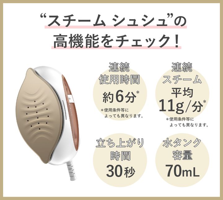 スチーム シュシュの高機能をチェック！ 連続スチーム 平均11g/分（使用条件等によっても異なります）、連続使用時間 約6分（使用条件等によっても異なります）、立ち上がり時間 30秒、水タンク容量 70mL