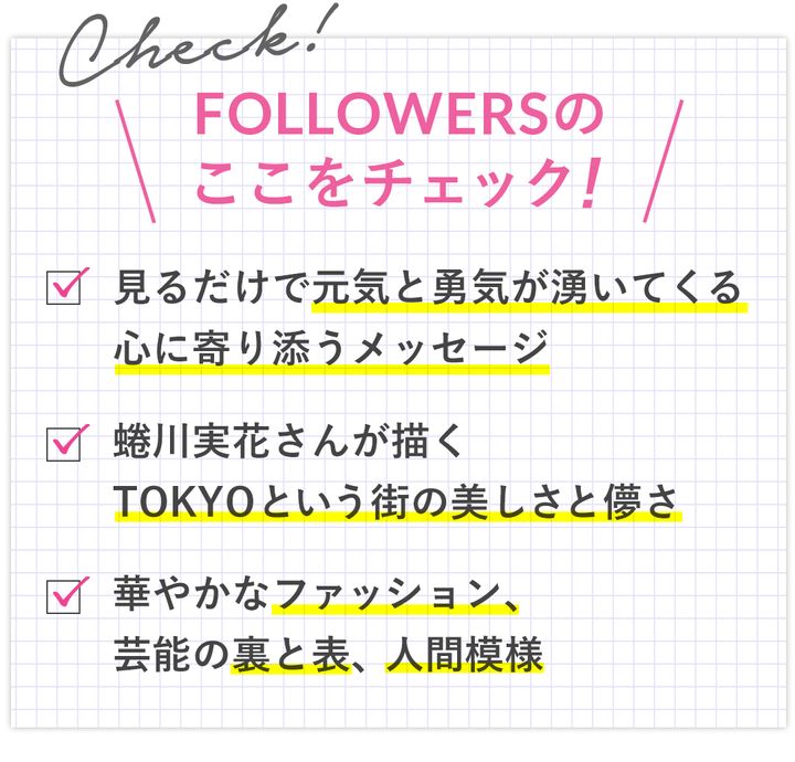 FOLLOWERSのここをチェック！ ・見るだけで元気と勇気が湧いてくる、心に寄り添うメッセージ ・蜷川実花さんが描くTOKYOと言う街の美しさと儚さ ・華やかなファッション、芸能の裏と表、人間模様