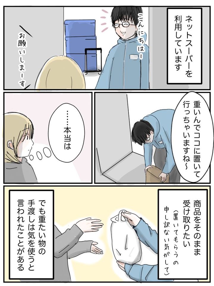 ネットスーパーの配達員さんが「重いんでここにおいていっちゃいますね」と荷物をおく。 本当は商品をそのまま受け取りたい（置いてもらうの申し訳ない気がして）でも重たい物の手渡しは気を使うと言われたことがある。