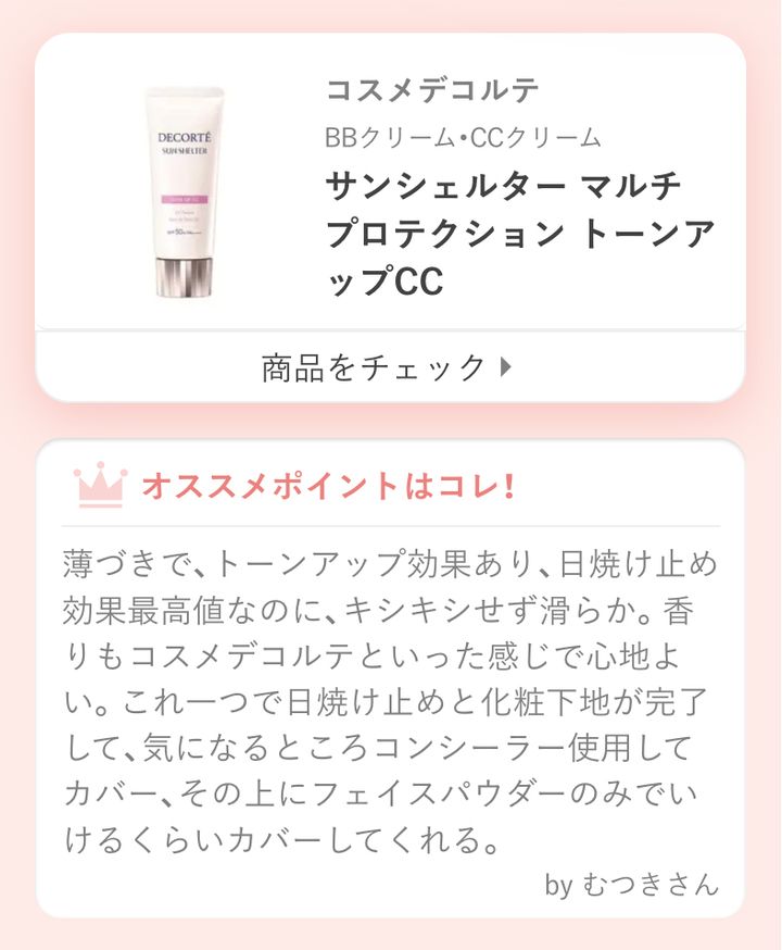 サンシェルター マルチ プロテクション トーンアップCC薄づきで、トーンアップ効果あり、日焼け止め効果最高値なのに、キシキシせず滑らか。香りもコスメデコルテといった感じで心地よい。これ一つで日焼け止めと化粧下地が完了して、気になるところコンシーラー使用してカバー、その上にフェイスパウダーのみでいけるくらいカバーしてくれる。