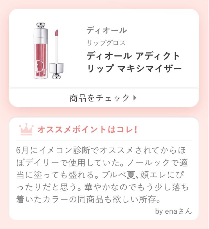 ディオール アディクト リップ マキシマイザー6月にイメコン診断でオススメされてからほぼデイリーで使用していた。ノールックで適当に塗っても盛れる。ブルべ夏、顔エレにぴったりだと思う。華やかなのでもう少し落ち着いたカラーの同商品も欲しい所存。