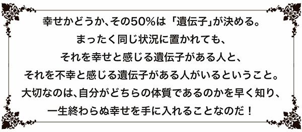 幸せかどうか、その50％は「遺伝子」が決める。まったく同じ状況に置かれても、それを幸せと感じる遺伝子がある人と、それを不幸と感じる遺伝子がある人がいるということ。大切なのは、自分がどちらの体質であるのかを早く知り、一生終わらぬ幸せを手に入れることなのだ！