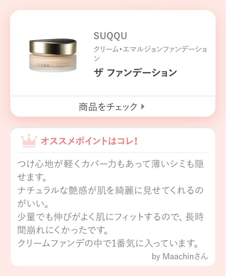 ザ ファンデーションつけ心地が軽くカバー力もあって薄いシミも隠せます。ナチュラルな艶感が肌を綺麗に見せてくれるのがいい。少量でも伸びがよく肌にフィットするので、長時間崩れにくかったです。クリームファンデの中で1番気に入っています。by Maachinさん