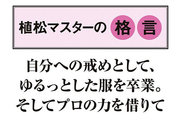 【植松マスターの格言】「自分への戒めとして、ゆるっとした服を卒業。そしてプロの力を借りて」