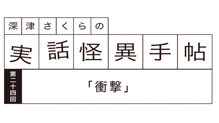深津さくらの実話怪異手帖：第二十四回「衝撃」