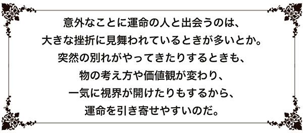 意外なことに運命の人と出会うのは、大きな挫折に見舞われているときが多いとか。突然の別れがやってきたりするときも、物の考え方や価値観が変わり、一気に視界が開けたりもするから、運命を引き寄せやすいのだ。