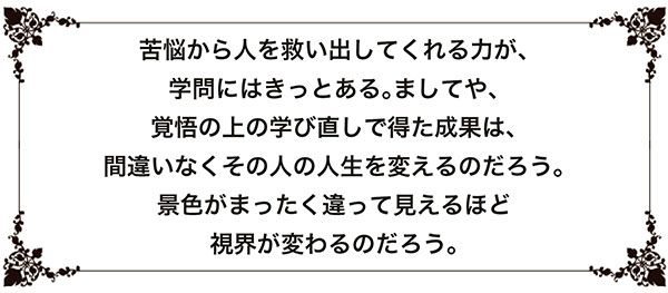 苦悩から人を救い出してくれる力が、学問にはきっとある。ましてや、覚悟の上の学び直しで得た成果は、間違いなくその人の人生を変えるのだろう。景色がまったく違って見えるほど視界が変わるのだろう。