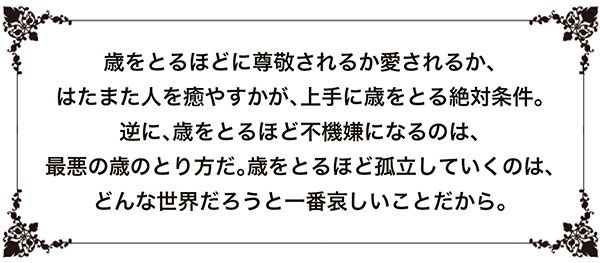 歳をとるほどに尊敬されるか愛されるか、はたまた人を癒やすかが、上手に歳をとる絶対条件。逆に、歳をとるほど不機嫌になるのは、最悪の歳のとり方だ。歳をとるほど孤立していくのは、どんな世界だろうと一番哀しいことだから。