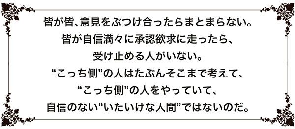 皆が皆、意見をぶつけ合ったらまとまらない。皆が自信満々に承認欲求に走ったら、受け止める人がいない。“こっち側”の人はたぶんそこまで考えて、“こっち側”の人をやっていて、自信のない“いたいけな人間”ではないのだ。