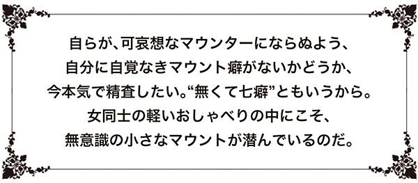 自らが、可哀想なマウンターにならぬよう、自分に自覚なきマウント癖がないかどうか、今本気で精査したい。“無くて七癖”ともいうから。女同士の軽いおしゃべりの中にこそ、無意識の小さなマウントが潜んでいるのだ。