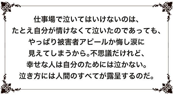 【格言】仕事場で泣いてはいけないのは、たとえ自分が情けなくて泣いたのであっても、やっぱり被害者アピールか悔し涙に見えてしまうから。不思議だけれど、幸せな人は自分のためには泣かない。泣き方には人間のすべてが露呈するのだ。