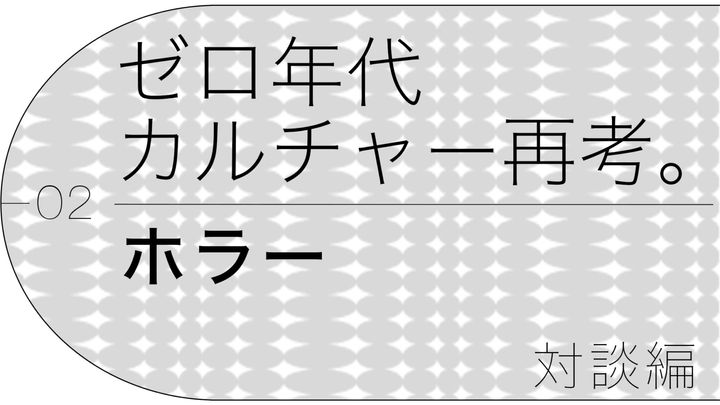 ゼロ年代カルチャー再考。第2回「ホラー」対談編
