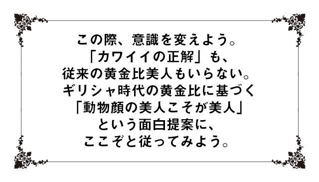 この際、意識を変えよう。「カワイイの正解」も、従来の黄金比美人もいらない。ギリシャ時代の黄金比に基づく「動物顔の美人こそが美人」という面白提案に、ここぞと従ってみよう。