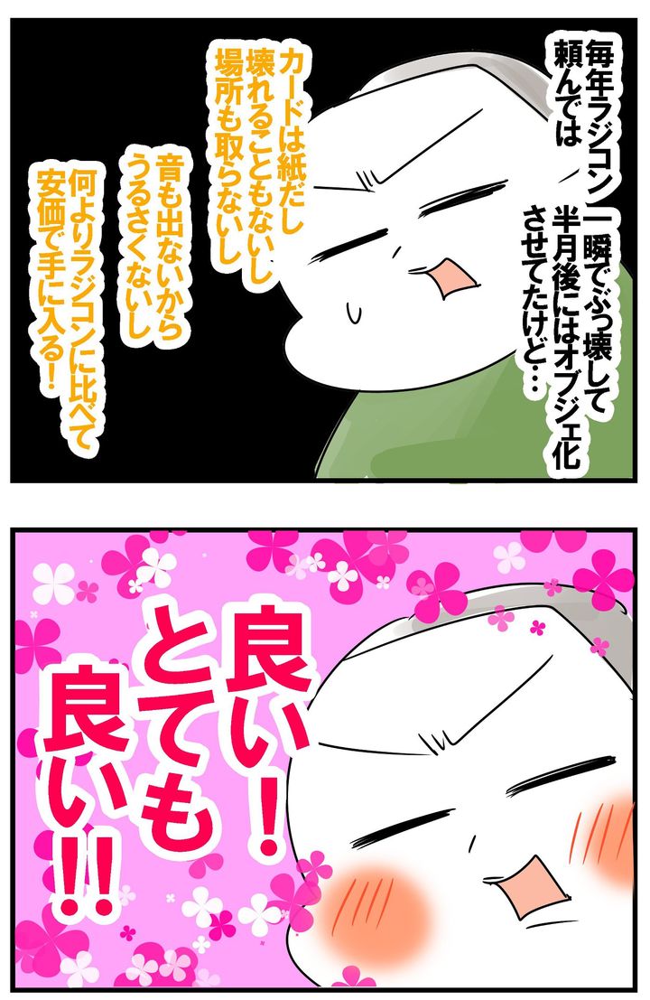 ラジコンはもらってすぐ壊して半月後にはオブジェ化していたのに、カードなら壊れることもないし、場所も取らない、うるさくないし、安価！ とても良い！