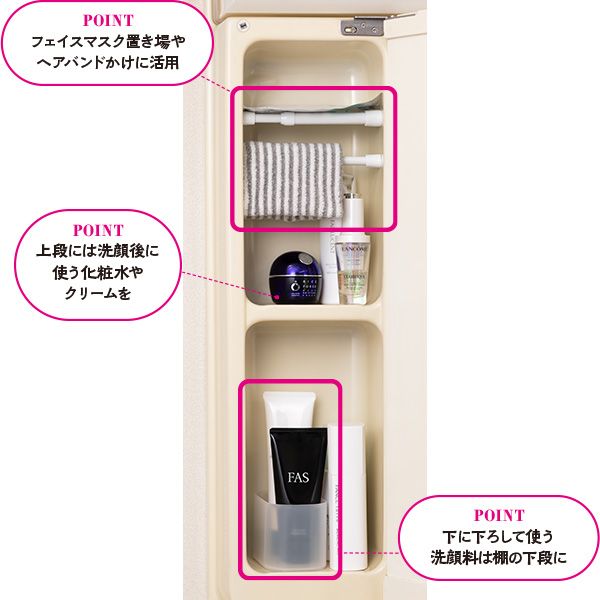 【POINT】フェイスマスク置き場やヘアバンドかけに活用 上段には洗顔後に使う化粧水やクリームを 下に下ろして使う洗顔料は棚の下段に