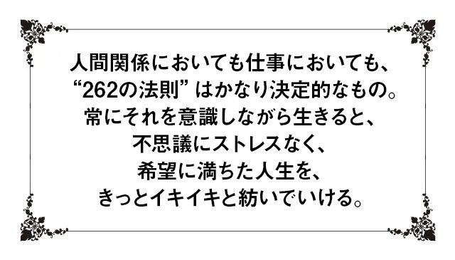 人間関係においても仕事においても、“262の法則”はかなり決定的なもの。常にそれを意識しながら生きると、不思議にストレスなく、希望に満ちた人生を、きっとイキイキと紡いでいける。