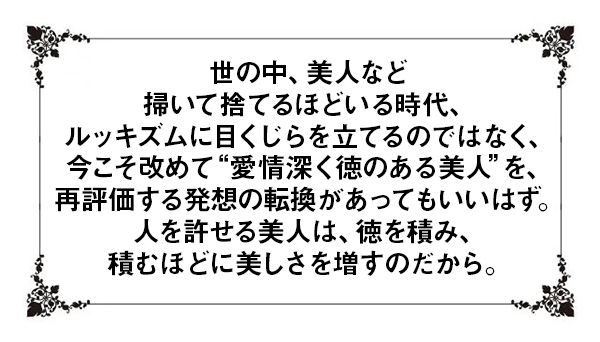 世の中、美人など掃いて捨てるほどいる時代、ルッキズムに目くじらを立てるのではなく、今こそ改めて“愛情深く徳のある美人”を、再評価する発想の転換があってもいいはず。人を許せる美人は、徳を積み、積むほどに美しさを増すのだから。
