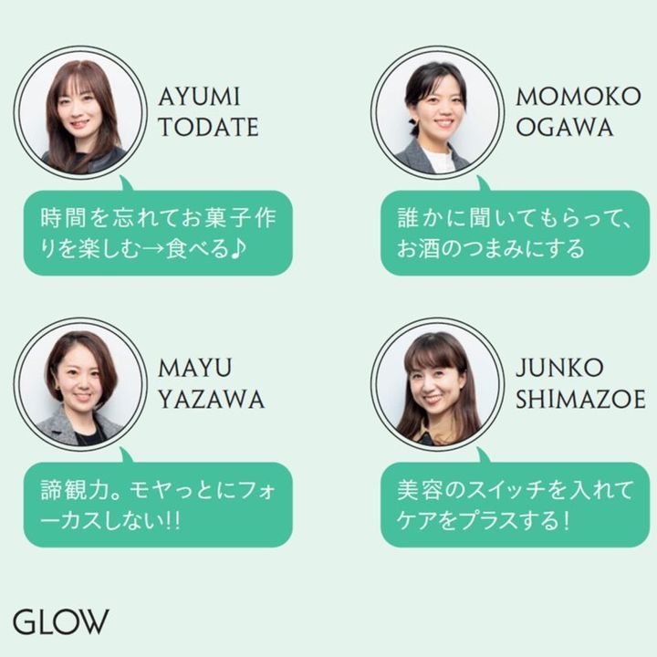 AYUMI TODATE「時間を忘れてお菓子作りを楽しむ→食べる♪」 MOMOKO OGAWA「誰かに聞いてもらって、お酒のつまみにする」 MAYU YAZAWA「諦観力。モヤっとにフォーカスしない!!」 JUNKO SHIMAZOE「美容のスイッチを入れてケアをプラスする！」