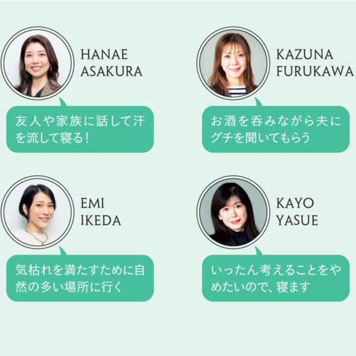 HANAE ASAKURA「友人や家族に話して汗を流して寝る！」 KAZUNA FURUSAWA「お酒を呑みながら夫に グチを聞いてもらう」 EMI IKEDA「気枯れを満たすために自然の多い場所に行く」 KAYO YASUE「いったん考えることをやめたいので、寝ます」