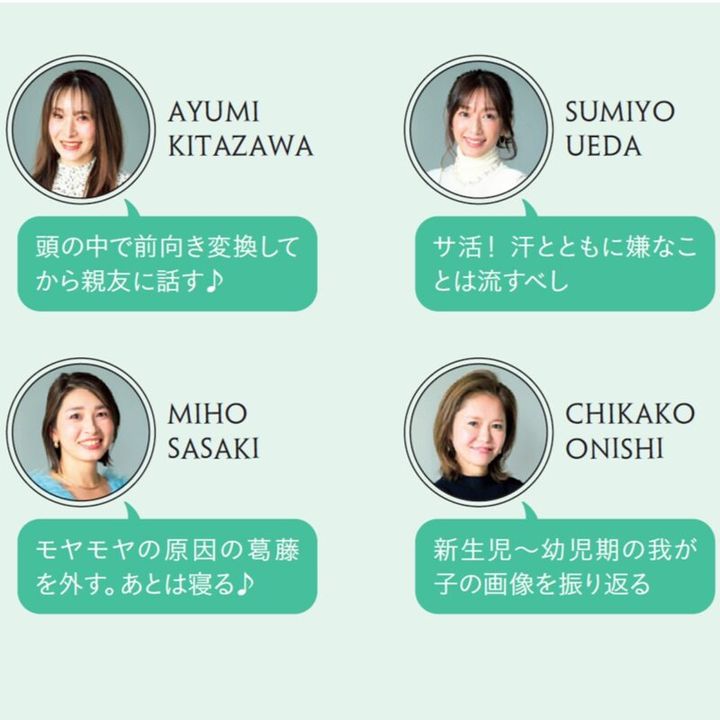 AYUMI KITAZAWA「頭の中で前向き変換してから親友に話す♪」 SUMIYO UEDA「サ活！ 汗とともに嫌なことは流すべし」 MIHO SASAKI「モヤモヤの原因の葛藤を外す。あとは寝る♪」 CHIKAKO ONISHI「新生児～幼児期の我が子の画像を振り返る」