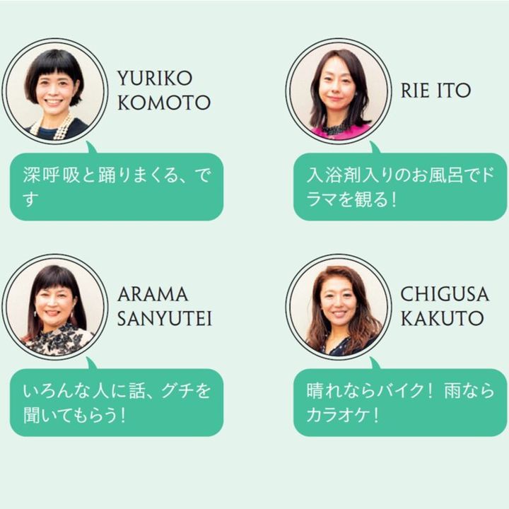 YURIKO KOMOTO「深呼吸と踊りまくる、です」 RIE ITO「入浴剤入りのお風呂でドラマを観る！」 ARAMA SANYUTEI「いろんな人に話、グチを聞いてもらう！」 CHIGUSA KAKUTO「晴れならバイク！ 雨ならカラオケ！」