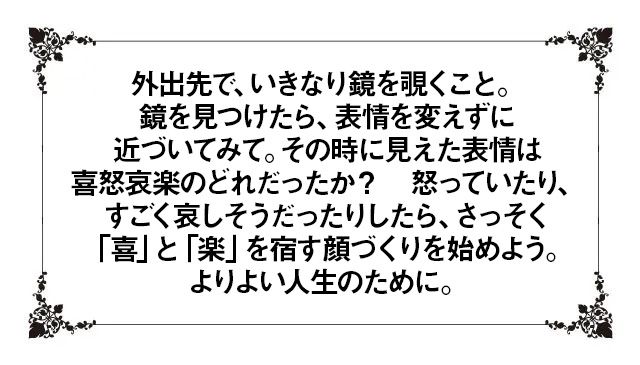 外出先で、いきなり鏡を覗くこと。鏡を見つけたら、表情を変えずに近づいてみて。その時に見えた表情は喜怒哀楽のどれだったか？ 怒っていたり、すごく哀しそうだったりしたら、さっそく「喜」と「楽」を宿す顔づくりを始めよう。よりよい人生のために。