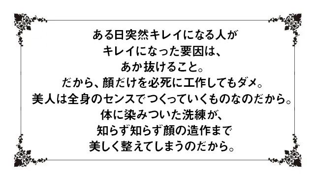 ある日突然キレイになる人がキレイになった要因は、あか抜けること。だから、顔だけを必死に工作してもダメ。美人は全身のセンスでつくっていくものなのだから。体に染みついた洗練が、知らず知らず顔の造作まで美しく整えてしまうのだから。