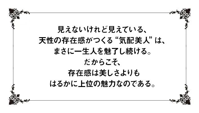 見えないけれど見えている、天性の存在感がつくる“気配美人”は、まさに一生人を魅了し続ける。だからこそ、存在感は美しさよりもはるかに上位の魅力なのである。