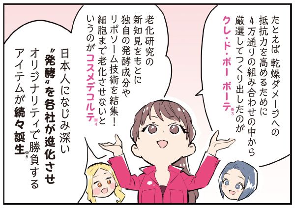 マサミさん「たとえば、乾燥ダメージへの抵抗力を高めるために、4万通りの組み合わせの中から厳選してつくり出したのがクレ・ド・ポー ボーテ（※3）。老化研究の新知見をもとに、独自の発酵成分やリポソーム技術を結集！ 細胞まで老化させないというのがコスメデコルテ（※4）。日本人になじみ深い“発酵”を各社が進化させオリジナリティで勝負するアイテムが続々誕生（※5）」