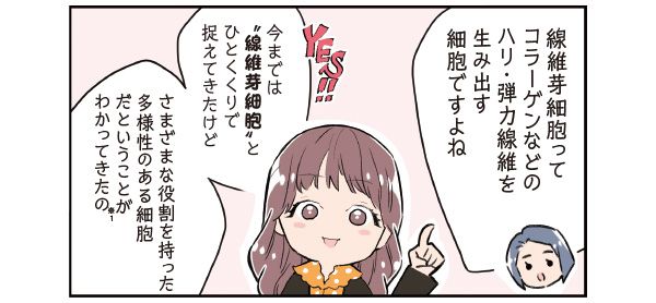 楢﨑さん「線維芽細胞って、コラーゲンなどのハリ・弾力線維を生み出す細胞ですよね」 マサミさん「YES!! 今までは“線維芽細胞”とひとくくりで捉えてきたけど、さまざまな役割を持った多様性のある細胞だということがわかってきたの（※1）」