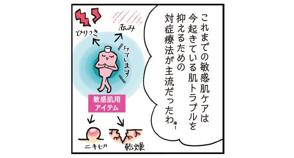 マサミさん「これまでの敏感肌ケアは、今起きている肌トラブルを抑えるための対症療法が主流だったわ（※1）」