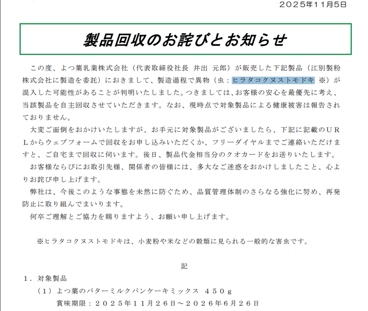 バターやヨーグルトなど主に乳製品を製造・販売しているよつ葉乳業は5日、製造を委託している江別製粉（北海道江別市）の製造過程で小麦粉や米などの穀類に見られる一般的な害虫「ヒラタコクヌストモドキ」が混入した恐れがあるとして自主回収することを発表しました。今回、混入した恐れのあるヒラタコクヌストモドキは、小麦粉や米などの穀類に見られる一般的な害虫です。