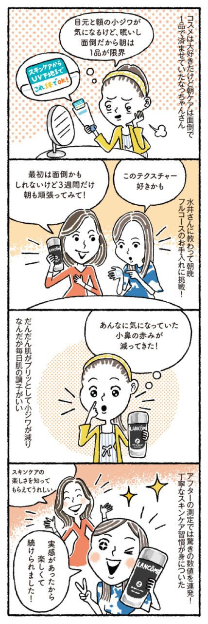 コスメは大好きだけど朝ケアは面倒で、1品で済ませていたなっちゃんさん「目元と額の小ジワが気になるけど、眠いし面倒だから朝は1品が限界」／水井さんに教わって朝晩フルコースのお手入れに挑戦！ なっちゃんさん「このテクスチャー好きかも」 水井さん「最初は面倒かもしれないけど3週間だけ朝も頑張ってみて！」／だんだん肌がプリッとして小ジワが減り、なんだか毎日肌の調子がいい。 なっちゃんさん「あんなに気になっていた小鼻の赤みが減ってきた！」／アフターの測定では驚きの数値を連発！ 丁寧なスキンケア習慣が身についた。 なっちゃんさん「実感があったから楽しくて続けられました！」 水井さん「スキンケアの楽しさを知ってもらえてうれしい」